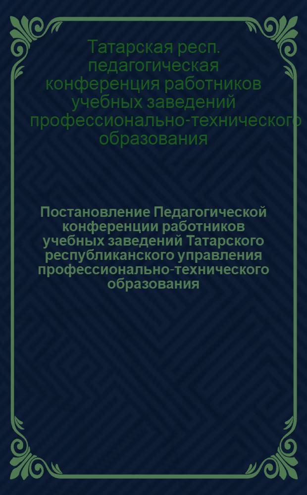 Постановление Педагогической конференции работников учебных заведений Татарского республиканского управления профессионально-технического образования. г. Казань, 24-25 августа 1962 г.