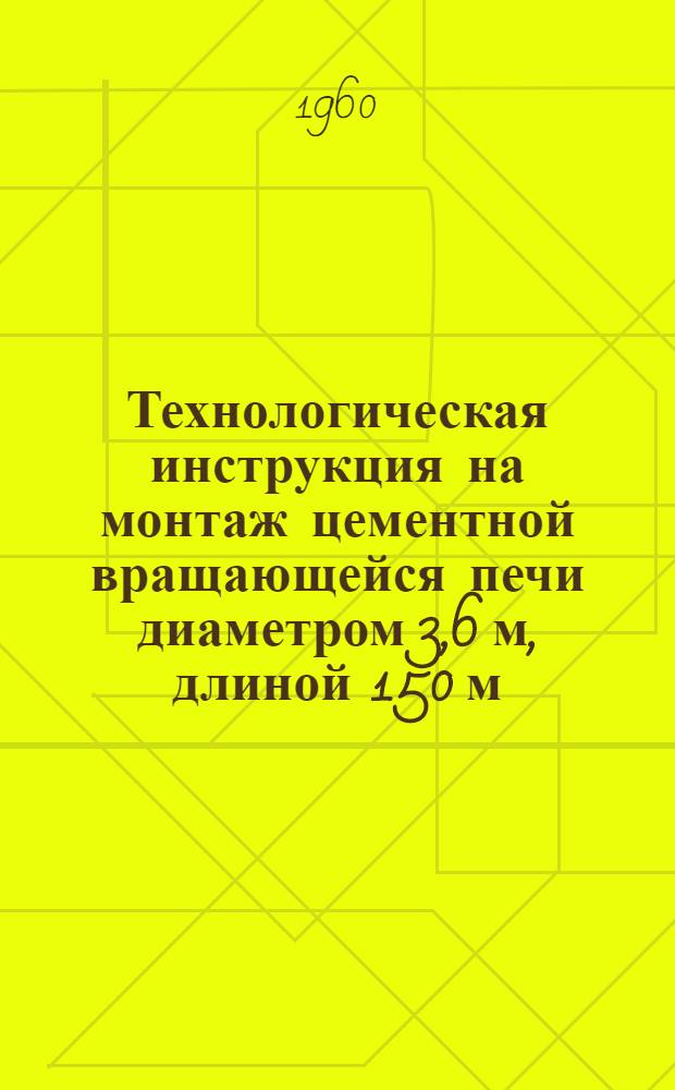 Технологическая инструкция на монтаж цементной вращающейся печи диаметром 3,6 м, длиной 150 м : НИ-316 : Утв. 30/XII 959 г