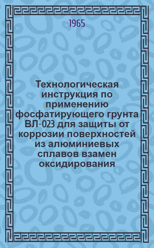 Технологическая инструкция по применению фосфатирующего грунта ВЛ-023 для защиты от коррозии поверхностей из алюминиевых сплавов взамен оксидирования : № КХ-54-65 : Утв. 16/IX 1965 г.