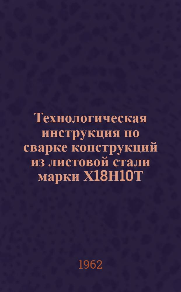 Технологическая инструкция по сварке конструкций из листовой стали марки Х18Н10Т (IХ18Н9Т) и Х18Н9Т (IХ18Н9Т) толщиной 2-5 мм : Инв. № МСР-008 : Утв. Комис. по сварочной технике 11/IV 1962 г