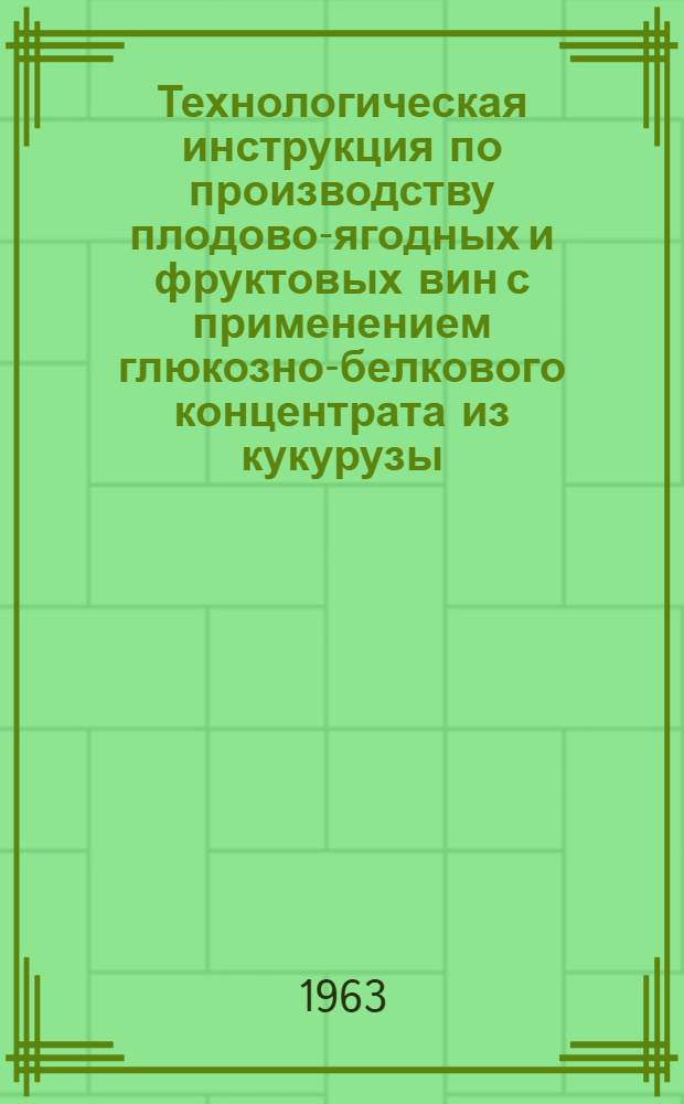 Технологическая инструкция по производству плодово-ягодных и фруктовых вин с применением глюкозно-белкового концентрата из кукурузы (ГБК) : Утв. 20/VI 1963 г