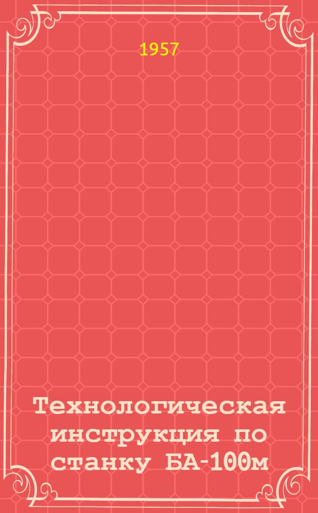 Технологическая инструкция по станку БА-100м : Утв. Высокогорск. рудоупр. 8.VI.1957 г