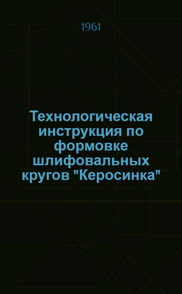 Технологическая инструкция по формовке шлифовальных кругов "Керосинка" : ТИА-9-61 : (Взамен инструкции 1959 г.) : Утв. 3/IV 1961 г.