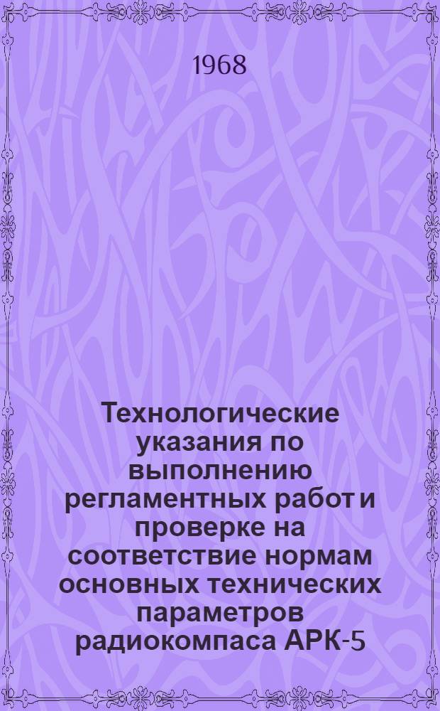 Технологические указания по выполнению регламентных работ и проверке на соответствие нормам основных технических параметров радиокомпаса АРК-5 : Введены в действие Упр. инж.-авиац. службы МГА. 2/II 1967 г.
