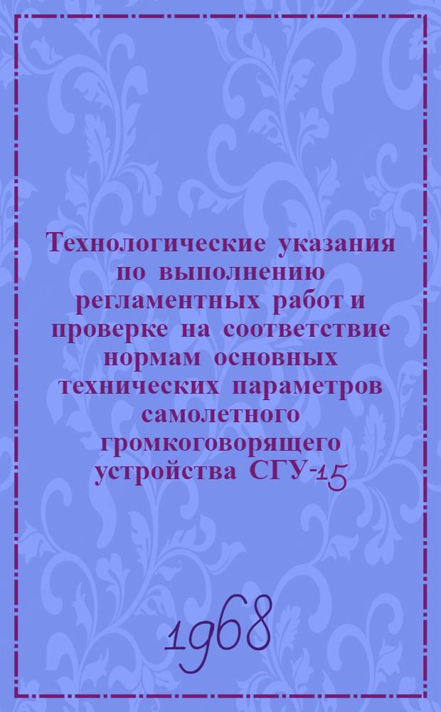 Технологические указания по выполнению регламентных работ и проверке на соответствие нормам основных технических параметров самолетного громкоговорящего устройства СГУ-15 : Введ. в действие Упр. инж.-авиац. службы МГА от 2/II 1967 г.