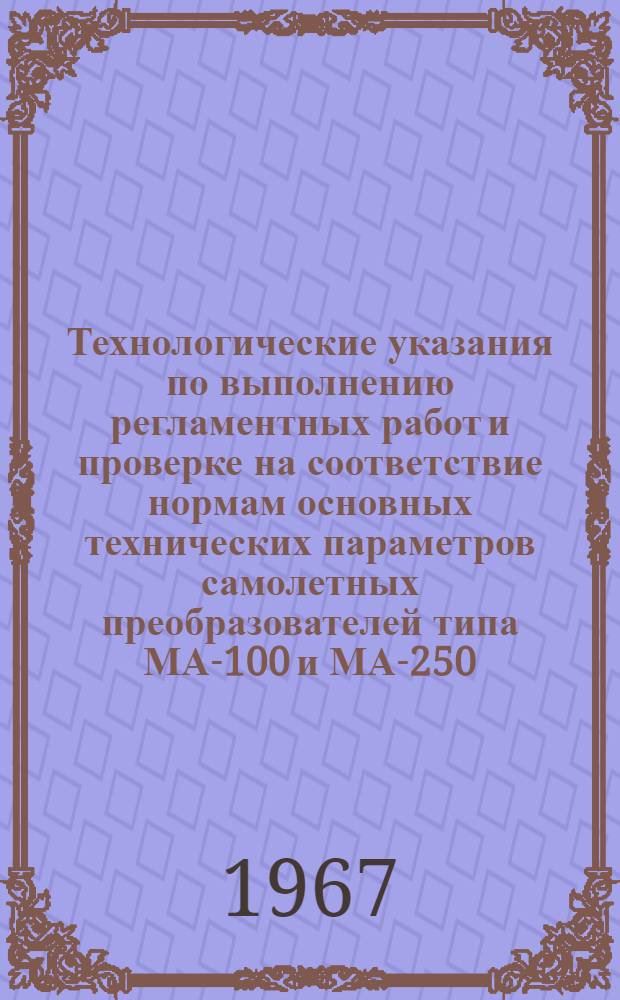 Технологические указания по выполнению регламентных работ и проверке на соответствие нормам основных технических параметров самолетных преобразователей типа МА-100 и МА-250 : Введены в действие Упр. инж.-авиац. службы МГА 2/II 1967 г.