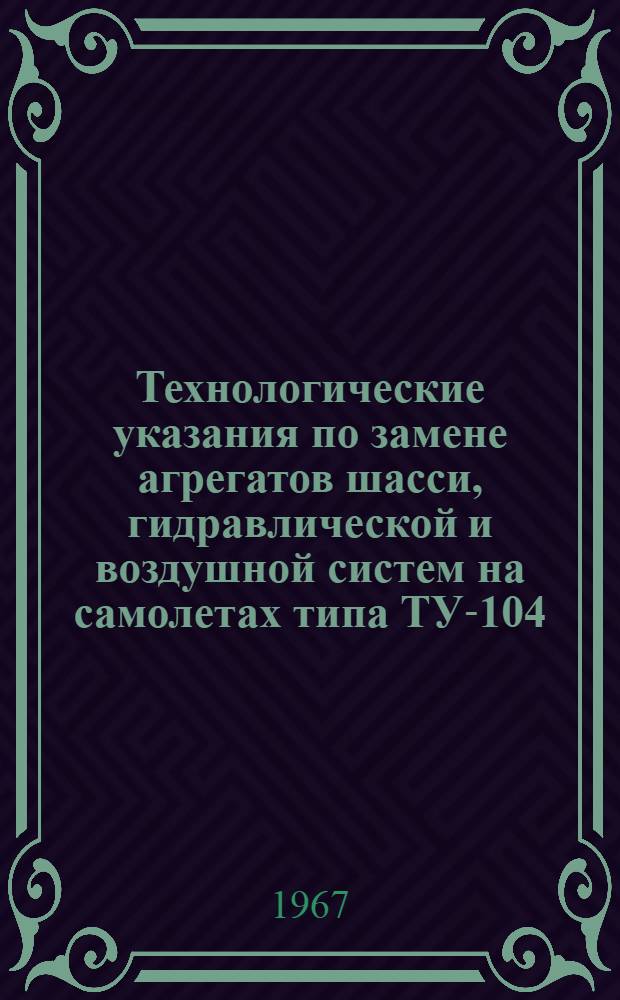 Технологические указания по замене агрегатов шасси, гидравлической и воздушной систем на самолетах типа ТУ-104 : Утв. УИАС МГА 3/I 1967 г.