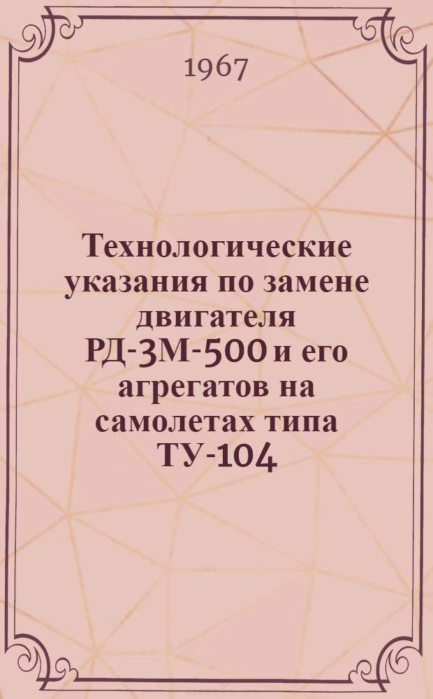 Технологические указания по замене двигателя РД-3М-500 и его агрегатов на самолетах типа ТУ-104 : Утв. нач. УИАС М-ва гражд. авиации 15/XI 1966 г