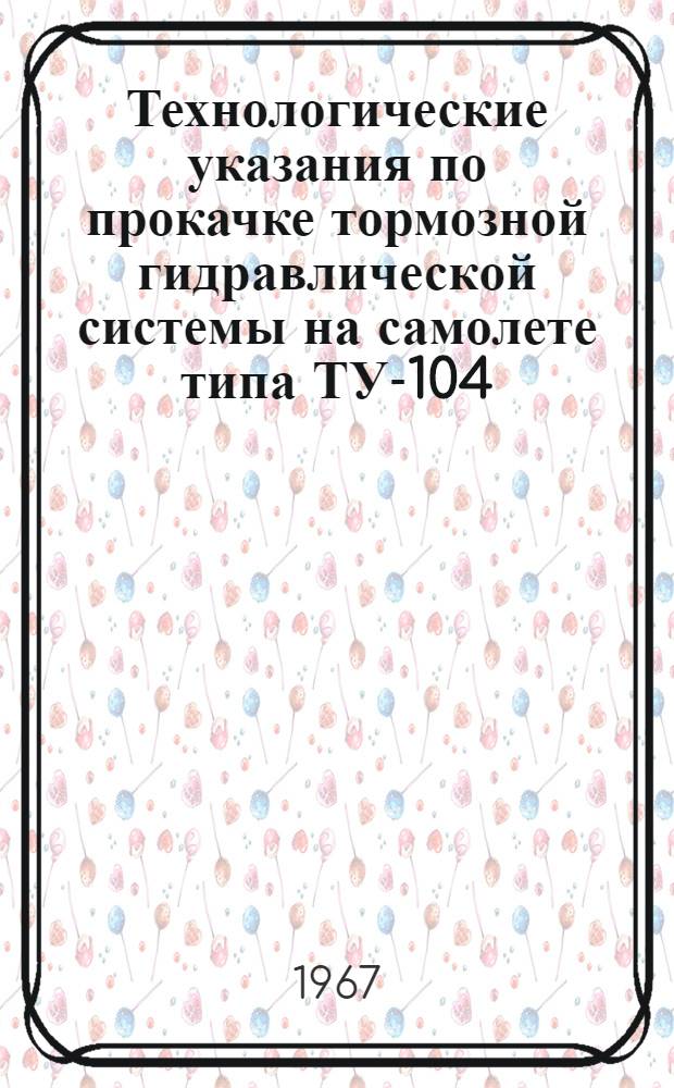 Технологические указания по прокачке тормозной гидравлической системы на самолете типа ТУ-104 : (Указание нач. Упр. инженерно-авиац. службы МГА от 10 апр. 1967 г.)