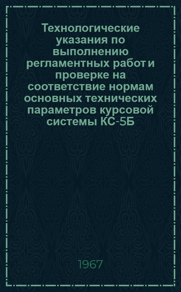 Технологические указания по выполнению регламентных работ и проверке на соответствие нормам основных технических параметров курсовой системы КС-5Б : Введ. в действие Упр. инж.-авиац. службой МГА 2 февр. 1967 г.