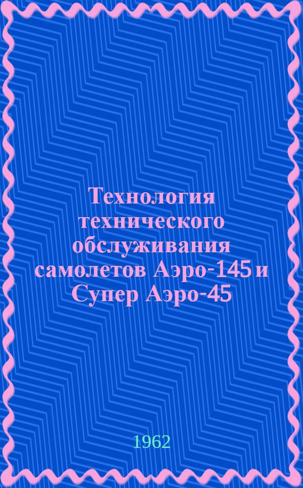 Технология технического обслуживания самолетов Аэро-145 и Супер Аэро-45 : Утв. 22/II 1962 г