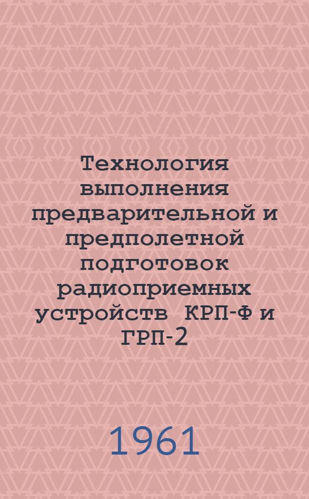 Технология выполнения предварительной и предполетной подготовок радиоприемных устройств КРП-Ф и ГРП-2 : Введ. в действие 29/V 1961 г.
