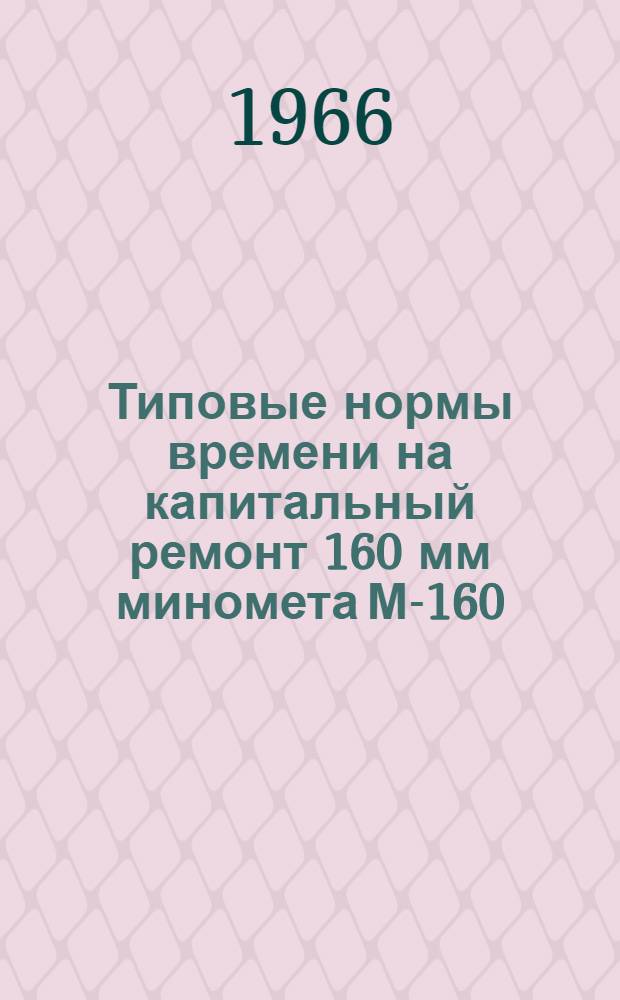 Типовые нормы времени на капитальный ремонт 160 мм миномета М-160 : Утв. в/ч 64176 21/VII 1965 г