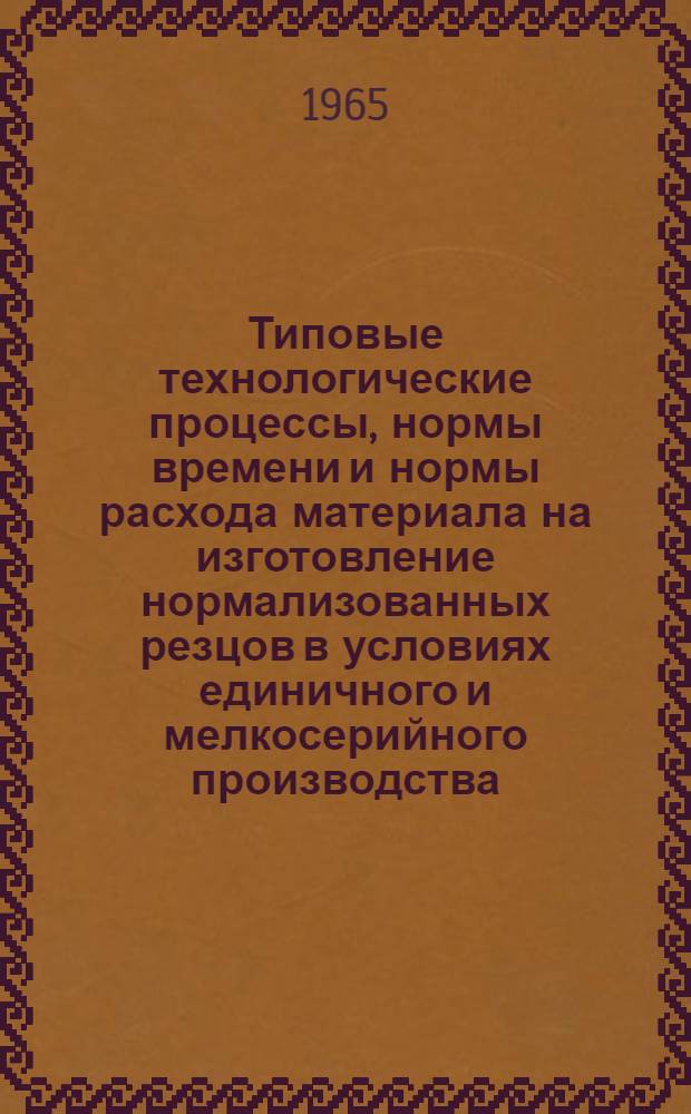 Типовые технологические процессы, нормы времени и нормы расхода материала на изготовление нормализованных резцов в условиях единичного и мелкосерийного производства : Утв. 3/III 1965 г. : Ч. 1-