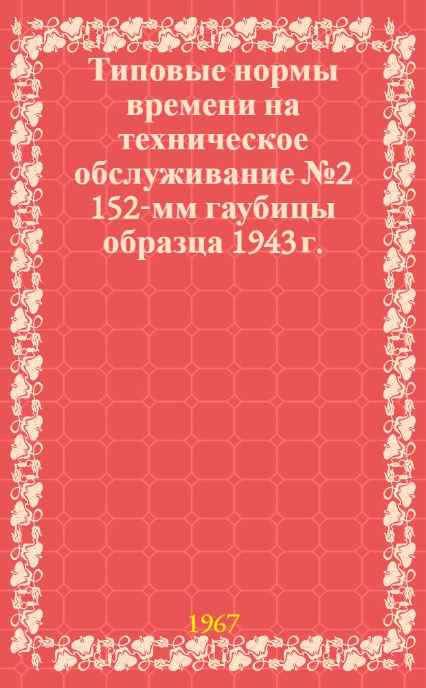 Типовые нормы времени на техническое обслуживание № 2 152-мм гаубицы образца 1943 г. : (Д-1) : Утв. ГРАУ 17/X 1966 г.