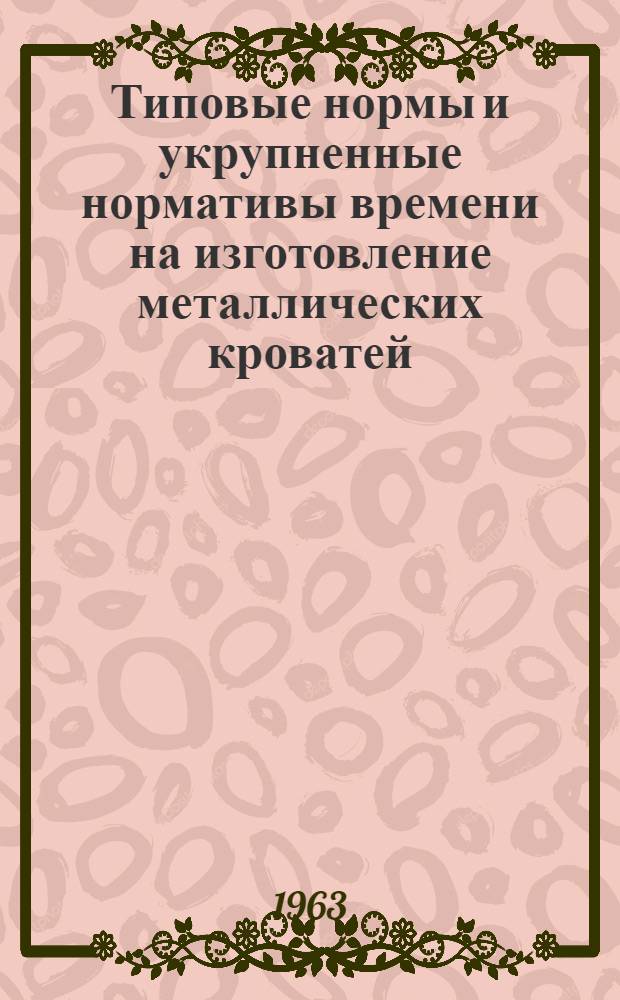 Типовые нормы и укрупненные нормативы времени на изготовление металлических кроватей : Утв. 5/III-1963 г