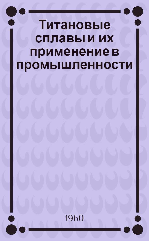 Титановые сплавы и их применение в промышленности : Решение Науч.-техн. совещания и др. руководящие и справочные сведения
