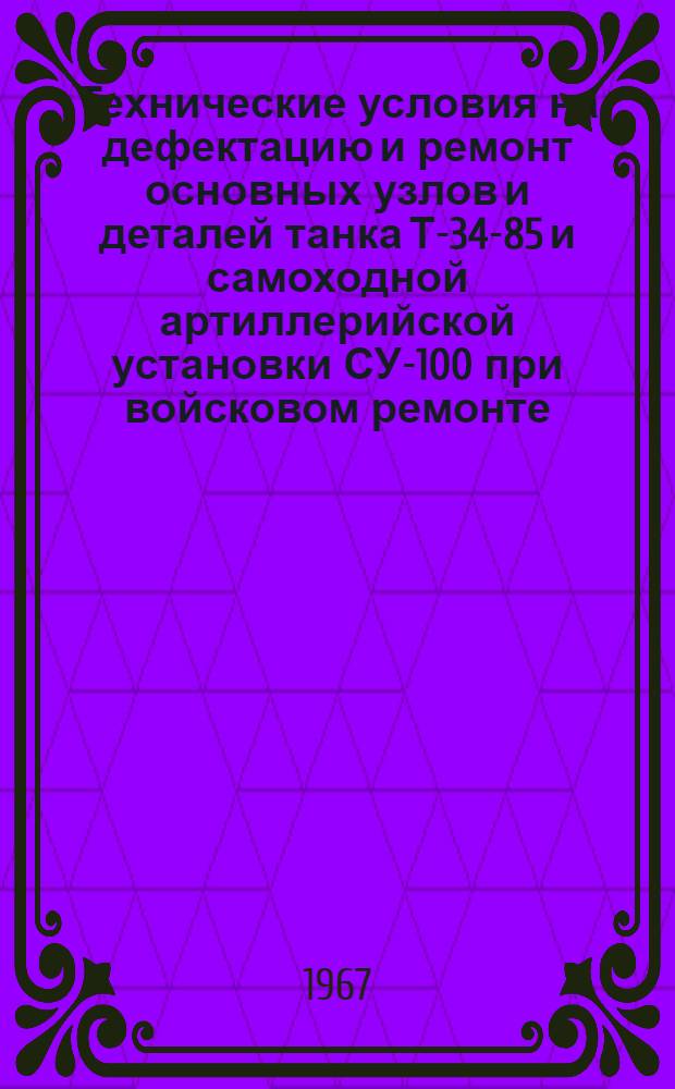 Технические условия на дефектацию и ремонт основных узлов и деталей танка Т-34-85 и самоходной артиллерийской установки СУ-100 при войсковом ремонте