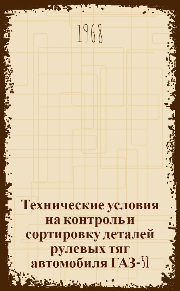 Технические условия на контроль и сортировку деталей рулевых тяг автомобиля ГАЗ-51, ПАЗ-651 : Утв. 2/VII 1968 г