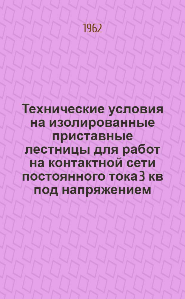 Технические условия на изолированные приставные лестницы для работ на контактной сети постоянного тока 3 кв под напряжением : Утв. 12/VI 1962 г.