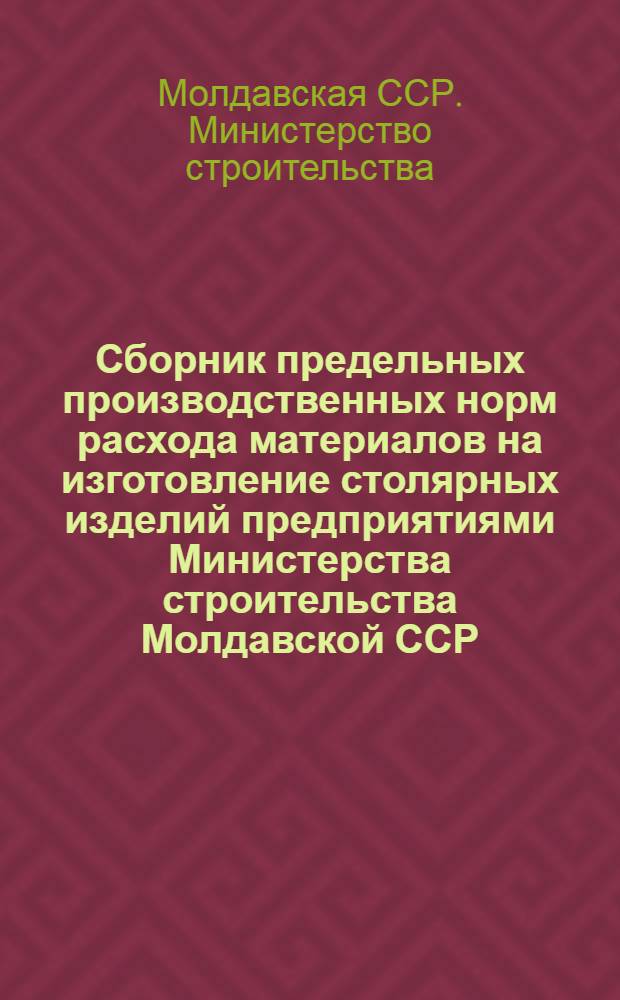 Сборник предельных производственных норм расхода материалов на изготовление столярных изделий предприятиями Министерства строительства Молдавской ССР