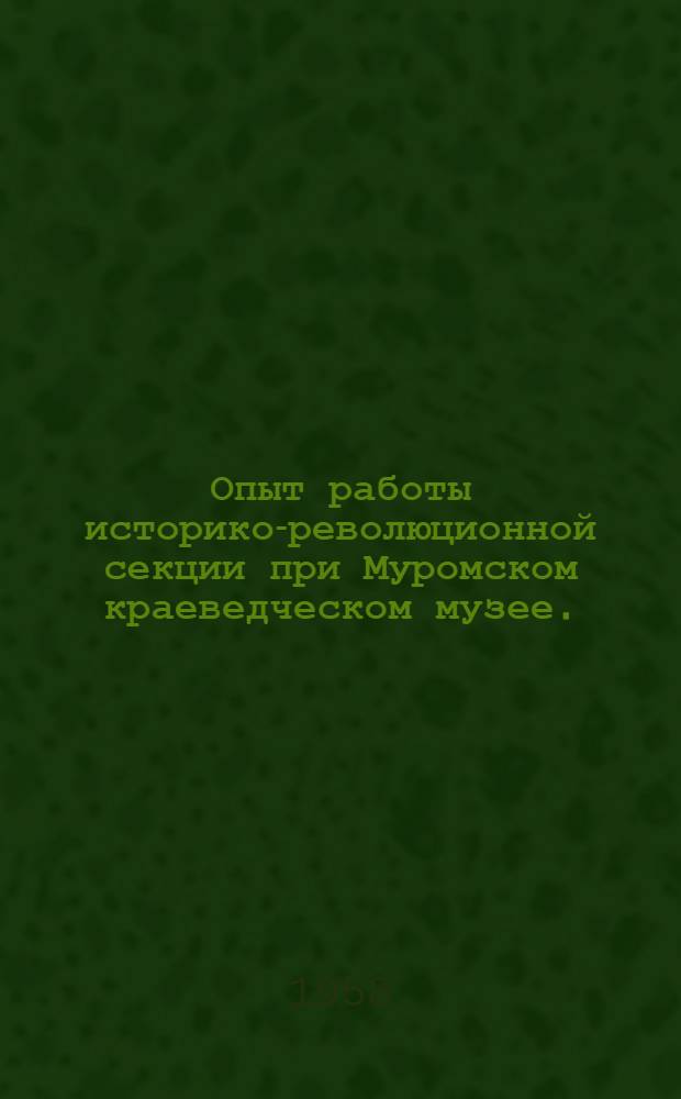 Опыт работы историко-революционной секции при Муромском краеведческом музее. (27 марта 1957 г. - 1 мая 1958 г.)