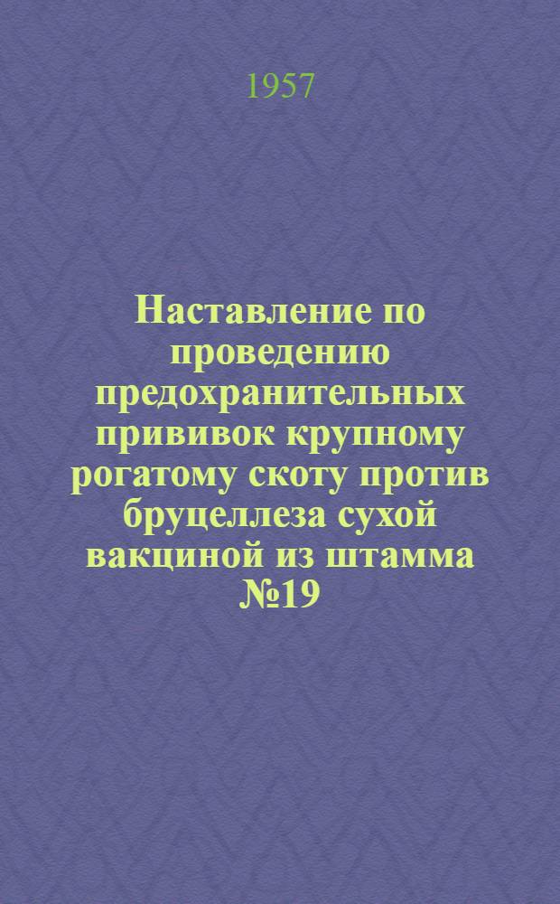 Наставление по проведению предохранительных прививок крупному рогатому скоту против бруцеллеза сухой вакциной из штамма № 19 : Утв. Гл. упр. животноводства и ветеринарии МСХ СССР 24 февр. 1955 г.