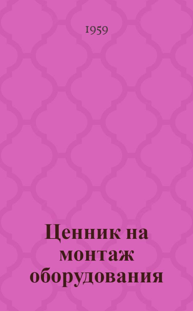 Ценник на монтаж оборудования : Утв. для применения с 1 янв. 1959 г. Общая часть