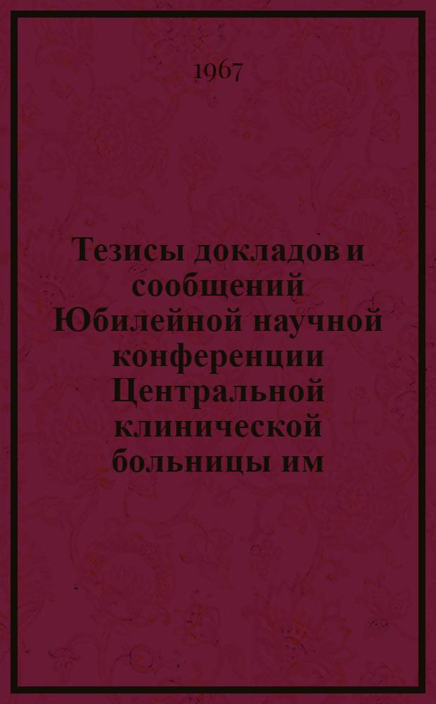Тезисы докладов и сообщений Юбилейной научной конференции Центральной клинической больницы им. Н.А. Семашко МПС (10 октября 196 г.)