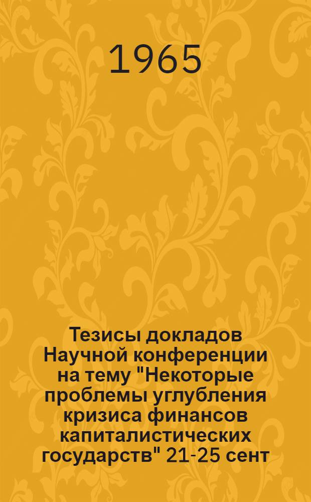 Тезисы докладов Научной конференции на тему "Некоторые проблемы углубления кризиса финансов капиталистических государств" 21-25 сент. 1965 г.