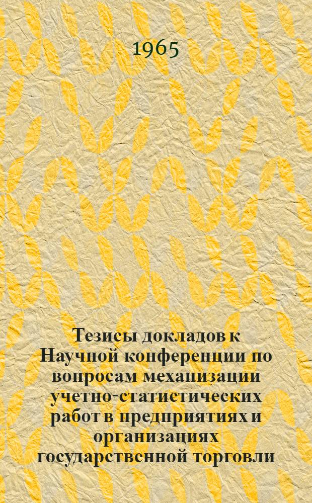 Тезисы докладов к Научной конференции по вопросам механизации учетно-статистических работ в предприятиях и организациях государственной торговли. 16-18 декабря 1965 г.