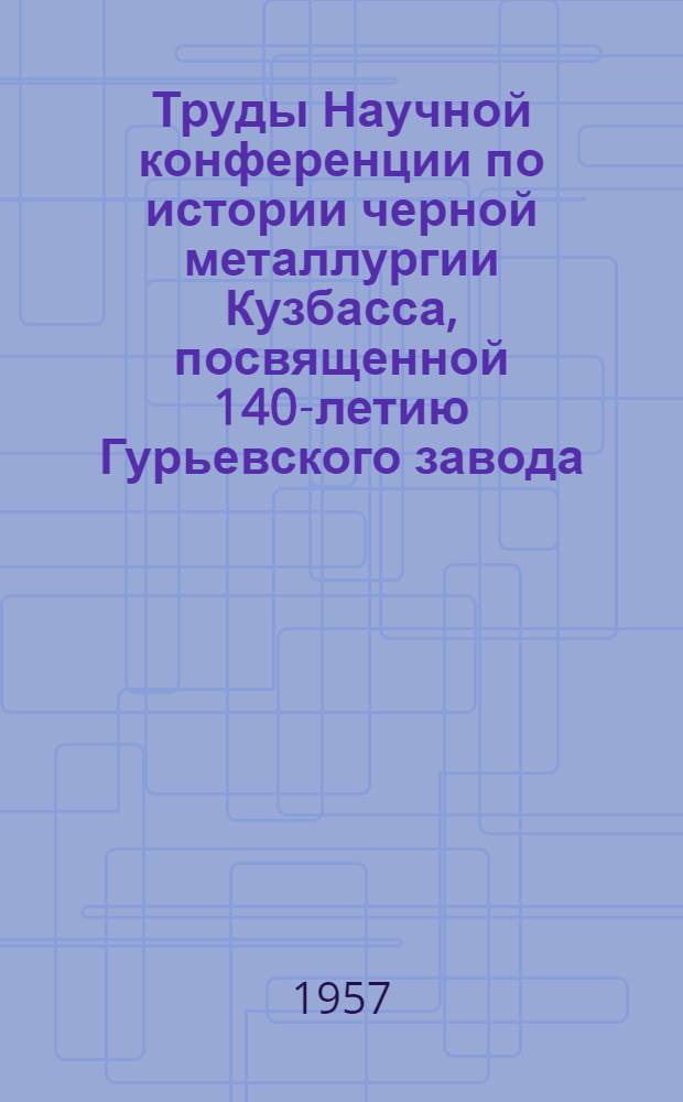 Труды Научной конференции по истории черной металлургии Кузбасса, посвященной 140-летию Гурьевского завода. (1816-1956)