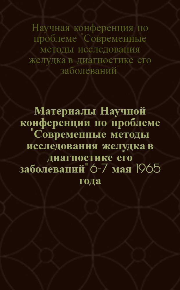 Материалы Научной конференции по проблеме "Современные методы исследования желудка в диагностике его заболеваний" 6-7 мая 1965 года