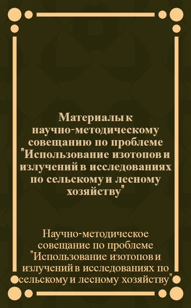 Материалы к научно-методическому совещанию по проблеме "Использование изотопов и излучений в исследованиях по сельскому и лесному хозяйству" : (С участием ученых соц. стран). Июнь 1968 г