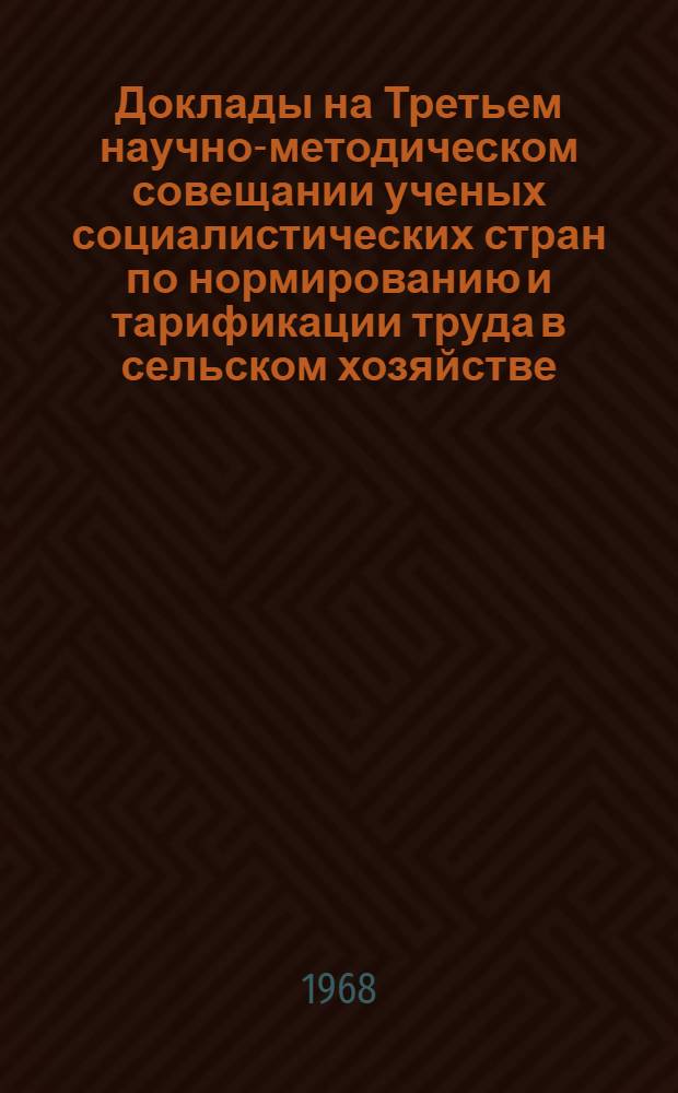 Доклады на Третьем научно-методическом совещании ученых социалистических стран по нормированию и тарификации труда в сельском хозяйстве. 30 сентября - 5 октября 1968 г.