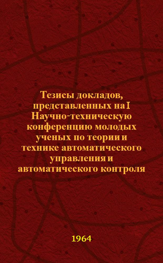 Тезисы докладов, представленных на I Научно-техническую конференцию молодых ученых по теории и технике автоматического управления и автоматического контроля. (20-21 апреля 1964 г.)
