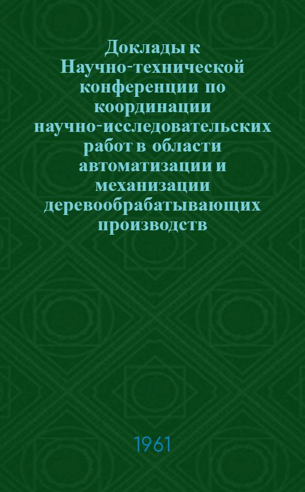 Доклады к Научно-технической конференции по координации научно-исследовательских работ в области автоматизации и механизации деревообрабатывающих производств, защиты и облагораживания древесины