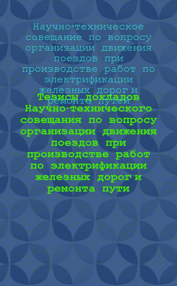 Тезисы докладов Научно-технического совещания по вопросу организации движения поездов при производстве работ по электрификации железных дорог и ремонта пути