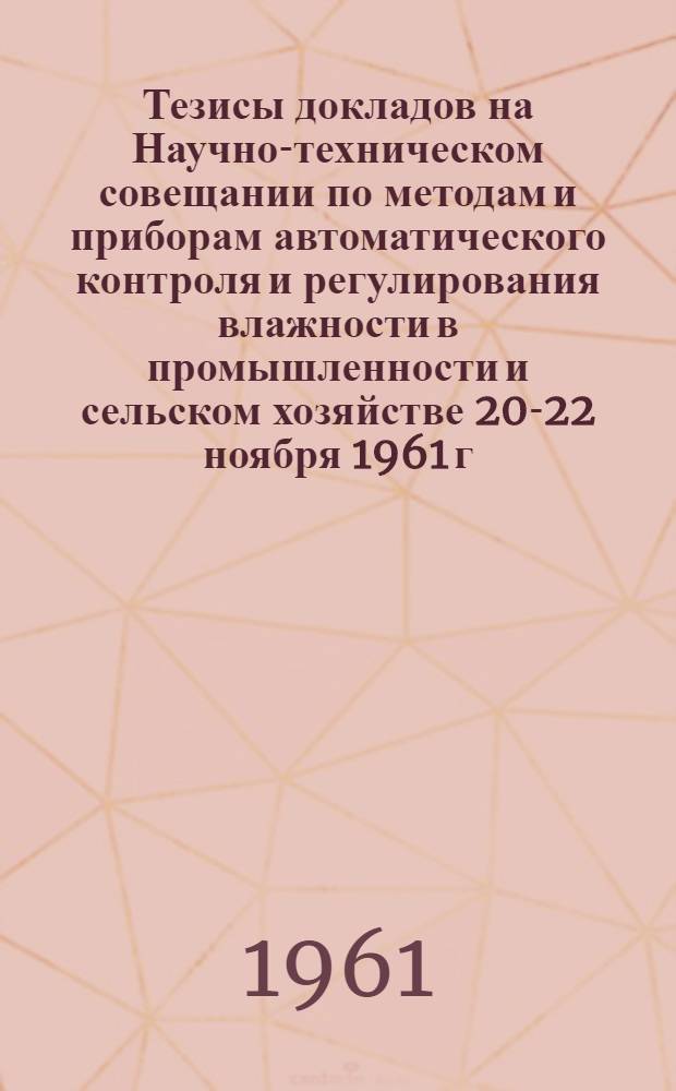 Тезисы докладов на Научно-техническом совещании по методам и приборам автоматического контроля и регулирования влажности в промышленности и сельском хозяйстве 20-22 ноября 1961 г.