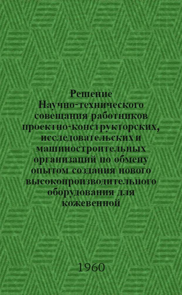 Решение Научно-технического совещания работников проектно-конструкторских, исследовательских и машиностроительных организаций по обмену опытом создания нового высокопроизводительного оборудования для кожевенной, меховой и обувной промышленности