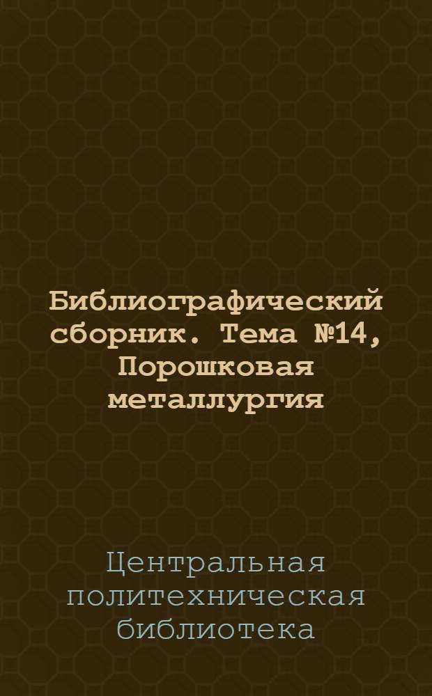 Библиографический сборник. [Тема] № 14, Порошковая металлургия : Отечеств. и иностр. литература по материалам "Информации о новой техн. литературе" ОНТИ и библиогр. Всесоюз. о-ва "Знание"