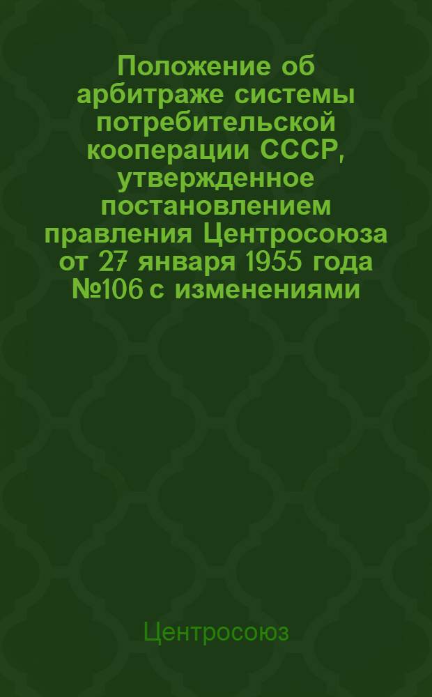 Положение об арбитраже системы потребительской кооперации СССР, утвержденное постановлением правления Центросоюза от 27 января 1955 года № 106 с изменениями, внесенными правлением Центросоюза постановлениями от 28 марта 1959 года № 62, 7 сентября 1960 г. (протокол заседания № 41), 25 апреля 1962 г. № 71, 6 апреля 1964 г. № 59, 28 сентября 1964 г. (протокол заседания № 30), 20 мая 1965 г. (протокол заседания № 19) и 10 октября 1966 г. № 148