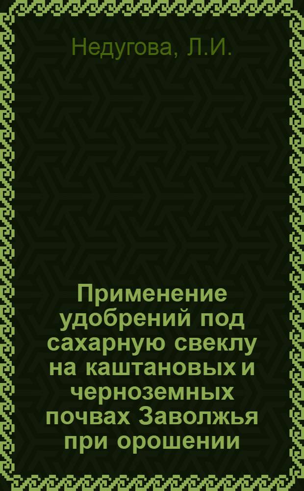 Применение удобрений под сахарную свеклу на каштановых и черноземных почвах Заволжья при орошении : Автореферат дис. на соискание учен. степени канд. с.-х. наук