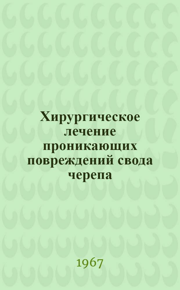 Хирургическое лечение проникающих повреждений свода черепа : Метод. письмо : Утв. Гл. упр. лечебно-профилакт. помощи М-ва здрав. СССР 7/V 1967 г.