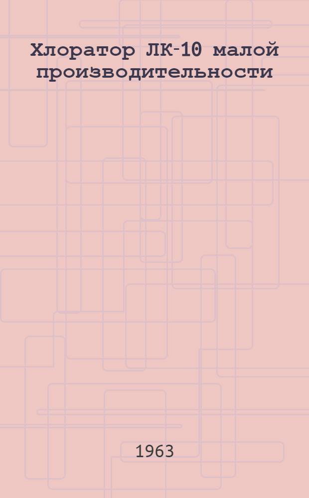 Хлоратор ЛК-10 малой производительности : (Системы проф. Л.А. Кульского) : Краткое описание и инструкция к пользованию