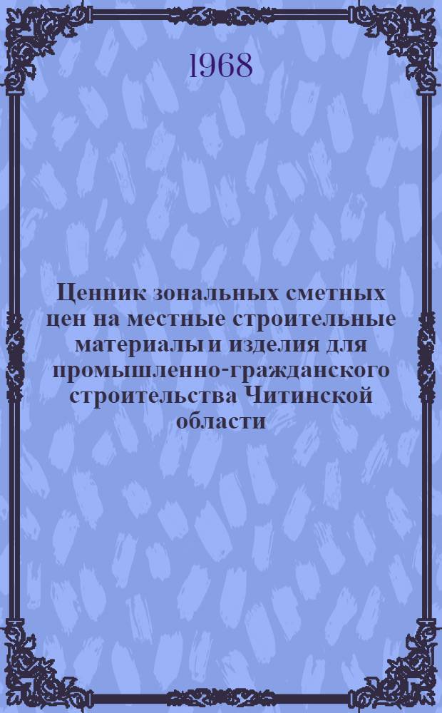 Ценник зональных сметных цен на местные строительные материалы и изделия для промышленно-гражданского строительства Читинской области : (Франко-строительная площадка) : Утв. 27/III 1968 г. с введ. в действие с 1/I 1969 г