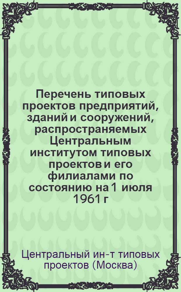 Перечень типовых проектов предприятий, зданий и сооружений, распространяемых Центральным институтом типовых проектов и его филиалами по состоянию на 1 июля 1961 г.