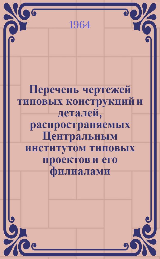 Перечень чертежей типовых конструкций и деталей, распространяемых Центральным институтом типовых проектов и его филиалами, по состоянию на 1 июля 1964 г.