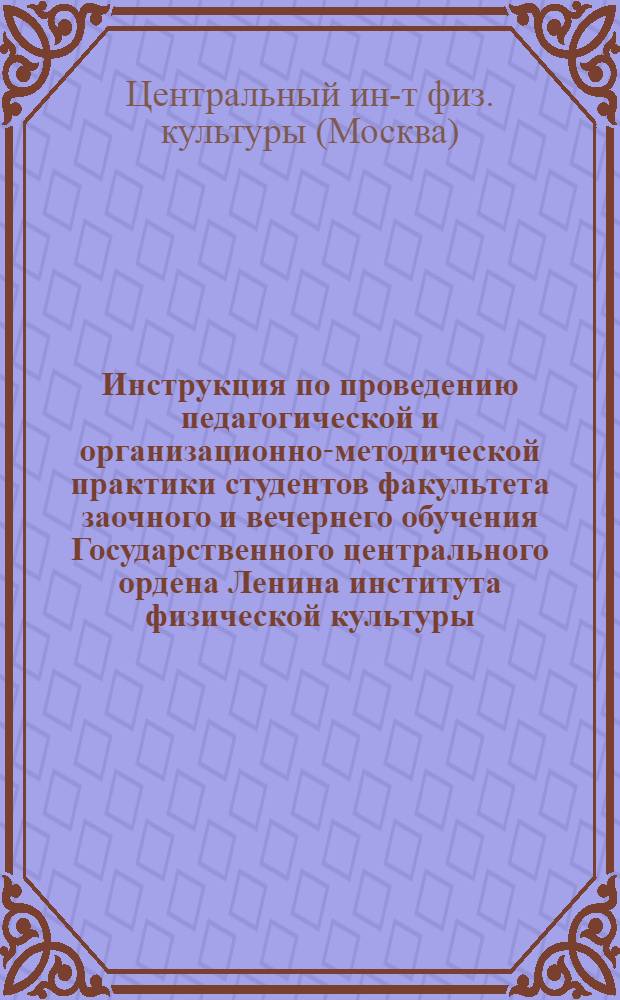 Инструкция по проведению педагогической и организационно-методической практики студентов факультета заочного и вечернего обучения Государственного центрального ордена Ленина института физической культуры : Утв. 19/VI 1968 г