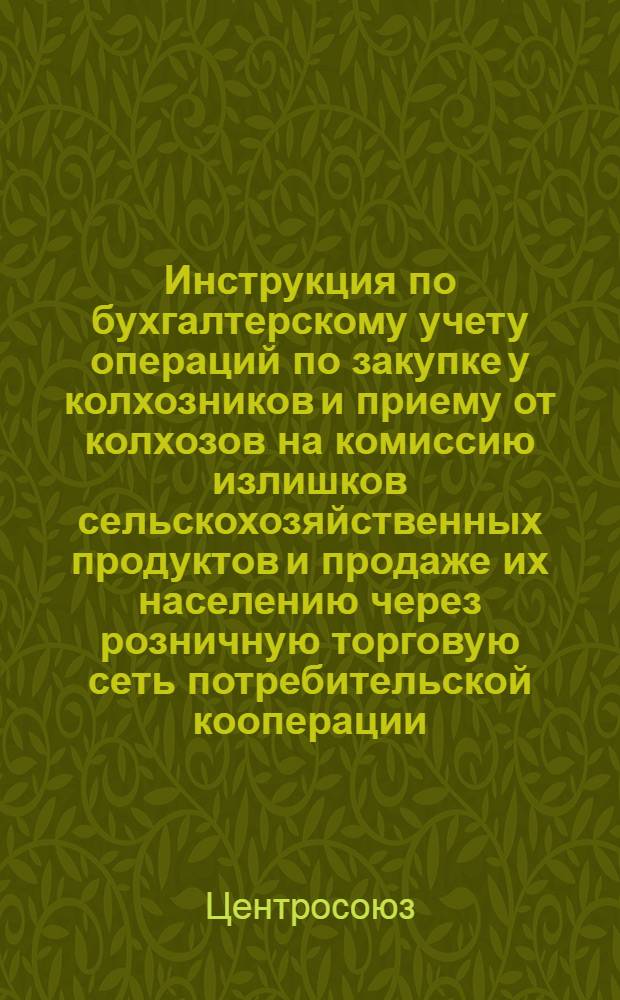 Инструкция по бухгалтерскому учету операций по закупке у колхозников и приему от колхозов на комиссию излишков сельскохозяйственных продуктов и продаже их населению через розничную торговую сеть потребительской кооперации : Утв. Центросоюзом 22/VIII 1961 г.